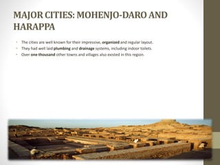 MAJORCITIES: MOHENJO-DAROAND
HARAPPA
• The cities are well known for their impressive, organized and regular layout.
• They had well laid plumbing and drainage systems, including indoor toilets.
• Over one thousand other towns and villages also existed in this region.
 