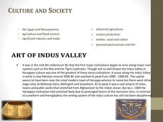 • like Egypt and Mesopotamia
• agriculture and flood-control
• significant industry and trade.
CULTURE AND SOCIETY
 advanced agriculture
 surplus production
 textiles: wool and cotton
 domesticated animals and fish
• It was in the mid 4th millennium BC that the first major civilizations began to arise along major river
systems such as the Nile and the Tigris Euphrates. Though not so well known the Indus Valley or
Harappan culture was one of the greatest of these early civilizations. It arose along the Indus Valley
in what is now Pakistan around 3500 BC and reached its peak from 2900 - 1900 BC. The capital
seems to have been near the small modern town of Harappa whence its name but there were other
large cities at Mohenjo Daro, Mehrgarh and elsewhere. At its peak it was a vast empire of cities,
towns and public works that stretched from Afghanistan to the Indian ocean. But by c. 1300 the
Harappan civilization had vanished likely due to prolonged failure of the monsoon rains. In contrast
to cuneiform and hieroglyphics the writing system of the Indus culture has still not been deciphered.
 
