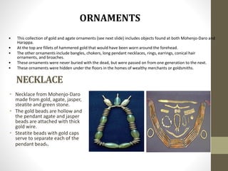 NECKLACE
• Necklace from Mohenjo-Daro
made from gold, agate, jasper,
steatite and green stone.
• The gold beads are hollow and
the pendant agate and jasper
beads are attached with thick
gold wire.
• Steatite beads with gold caps
serve to separate each of the
pendant beads.
• This collection of gold and agate ornaments (see next slide) includes objects found at both Mohenjo-Daro and
Harappa.
• At the top are fillets of hammered gold that would have been worn around the forehead.
• The other ornaments include bangles, chokers, long pendant necklaces, rings, earrings, conical hair
ornaments, and broaches.
• These ornaments were never buried with the dead, but were passed on from one generation to the next.
• These ornaments were hidden under the floors in the homes of wealthy merchants or goldsmiths.
 