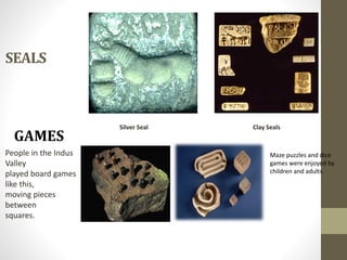 SEALS
Silver Seal Clay Seals
GAMES
People in the Indus
Valley
played board games
like this,
moving pieces
between
squares.
Maze puzzles and dice
games were enjoyed by
children and adults.
 
