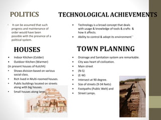 POLITICS
• It can be assumed that such
progress and maintenance of
order would have been
possible with the presence of a
political system.
• Indoor Kitchen (Colder)
• Outdoor Kitchen (Warmer)
(In present houses of Kutchh)
• Shows division based on various
social class.
• Rich lived in Multi-roomed houses.
• Public buildings located on streets
along with big houses.
• Small houses along lanes .
• Technology is a broad concept that deals
with usage & knowledge of tools & crafts &
how it affects.
• Ability to control & adopt its environment``
• Drainage and Sanitation system are remarkable.
• City was heart of civilization.
• Main street
• (N-S)
• (E-W)
• Intersect at 90 degree.
• Size of streets (9-34 feets)
• Footpaths (Public Welt) and
• Street Lamps.
HOUSES
 