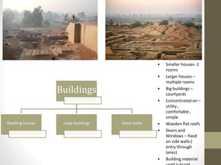 Buildings
Dwelling houses Large buildings Great baths
• Smaller houses- 2
rooms
• Larger houses –
multiple rooms
• Big buildings –
courtyards
• Concentrated on –
utility ,
comfortable ,
simple
• Wooden flat roofs
• Doors and
Windows – fixed
on side walls (
entry through
lanes)
• Building material
 