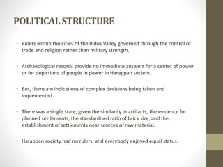 POLITICALSTRUCTURE
• Rulers within the cities of the Indus Valley governed through the control of
trade and religion rather than military strength.
• Archaeological records provide no immediate answers for a center of power
or for depictions of people in power in Harappan society.
• But, there are indications of complex decisions being taken and
implemented.
• There was a single state, given the similarity in artifacts, the evidence for
planned settlements, the standardised ratio of brick size, and the
establishment of settlements near sources of raw material.
• Harappan society had no rulers, and everybody enjoyed equal status.
 