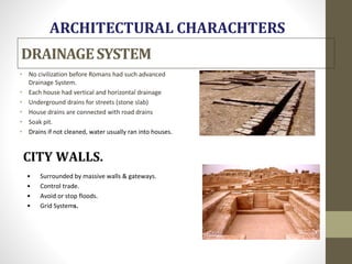 DRAINAGESYSTEM
• No civilization before Romans had such advanced
Drainage System.
• Each house had vertical and horizontal drainage
• Underground drains for streets (stone slab)
• House drains are connected with road drains
• Soak pit.
• Drains if not cleaned, water usually ran into houses.
• Surrounded by massive walls & gateways.
• Control trade.
• Avoid or stop floods.
• Grid Systems.
 