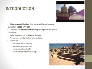 INTRODUCTION
• A bronze age civilization- Also known as Mature harappan
civilization (2600-1900 BC)
• Thrived in the basins of Indus river profiting from the fertility
of the land
• Had a population of 5 million at its peak
• People were mostly tradesmen or artisans
• Known for
― futuristic urban planning
― astonishing architecture
― remarkable handicrafts
― work in the field of metallurgy
 