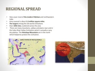REGIONALSPREAD
• Sites cover most of the modern Pakistan and northwestern
India
• Area covered is about 1.3 million square miles
• The largest among the old world civilizations
• Over 1050 sites; scattered across the area
• There are many mountains, valleys and plains near and in
the Indus River Valley Civilization which is actually a very
dry plateau. The Himalaya Mountains are in the north
which helped to protect the civilization.
 