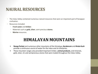 NAURALRESOURCES
• The Indus Valley contained numerous natural resources that were an important part ofHarappan
civilization.
• Resources included:
• Fresh water and timber.
• Materials such as gold, silver, semi-precious stones.
• Marine resources.
• Nanga Parbat and numerous other mountains of the Himalaya, Karakorum and Hindu Kush
provide a continuous source of water for the Indus and its tributaries.
• These mountain ranges also provided important timber, animal products, and minerals,
gold, silver, tin and semiprecious stones that were traded throughout the Indus Valley.
 
