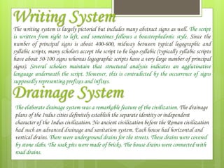 Writing System
The writing system is largely pictorial but includes many abstract signs as well. The script
is written from right to left, and sometimes follows a boustrophedonic style. Since the
number of principal signs is about 400-600, midway between typical logographic and
syllabic scripts, many scholars accept the script to be logo-syllabic (typically syllabic scripts
have about 50-100 signs whereas logographic scripts have a very large number of principal
signs). Several scholars maintain that structural analysis indicates an agglutinative
language underneath the script. However, this is contradicted by the occurrence of signs
supposedly representing prefixes and infixes.
Drainage System
The elaborate drainage system was a remarkable feature of the civilization. The drainage
plans of the Indus cities definitely establish the separate identity or independent
character of the Indus civilization. No ancient civilization before the Roman civilization
had such an advanced drainage and sanitation system. Each house had horizontal and
vertical drains. There were underground drains for the streets. These drains were covered
by stone slabs. The soak pits were made of bricks. The house drains were connected with
road drains.
 