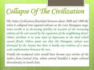 Collapse Of The Civilization
The Indus Civilization flourished between about 2600 and 1800 BC
when it collapsed into regional cultures at the Late Harappan stage.
Some ascribe it to decreasing fertility on account of the increasing
salinity of the soil caused by the expansion of the neighboring desert.
Others attribute it to some kind of depression in the land which
caused floods. Others point out that the Harappan culture was
destroyed by the Aryans but there is hardly any evidence of a mass
scale confrontation between the two.
Finally the weakened cities would have become easy victims of the
raiders from Central Asia, whose arrival heralded a major cultural
discontinuity in South Asia.
 