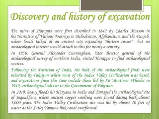 Discovery and history of excavation
The ruins of Harappa were first described in 1842 by Charles Masson in
his Narrative of Various Journeys in Balochistan, Afghanistan, and the Punjab,
where locals talked of an ancient city extending "thirteen cosses" but no
archaeological interest would attach to this for nearly a century.
In 1856, General Alexander Cunningham, later director general of the
archaeological survey of northern India, visited Harappa to find archaeological
sources.
Following the Partition of India, the bulk of the archaeological finds were
inherited by Pakistan where most of the Indus Valley Civilization was based,
and excavations from this time include those led by Sir Mortimer Wheeler in
1949, archaeological adviser to the Government of Pakistan.
In 2010, heavy floods hit Haryana in India and damaged the archaeological site
of Jognakhera, where ancient copper smelting were found dating back almost
5,000 years. The Indus Valley Civilization site was hit by almost 10 feet of
water as the Sutlej Yamuna link canal overflowed.
 