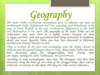 Geography
The Indus Valley Civilization encompassed most of Pakistan and parts of
northwestern India, Afghanistan and Iran, extending from Balochistan in the
west to Uttar Pradesh in the east, northeastern Afghanistan to the north
and Maharashtra to the south. The geography of the Indus Valley put the
civilizations that arose there in a highly similar situation to those
in Egypt and Peru, with rich agricultural lands being surrounded by highlands,
desert, and ocean. Recently, Indus sites have been discovered in Pakistan's
northwestern Frontier Province as well.
There is evidence of dry river beds overlapping with the Hakra channel in
Pakistan and the seasonal Ghaggar River in India. Many Indus Valley sites have
been discovered along the Ghaggar-Hakra beds. Among them
are: Rupar, Rakhigarhi, Sothi, Kalibangan, and Ganwariwala.
According to some archaeologists, more than 500 Harappan sites have been
discovered along the dried up river beds of the Ghaggar-Hakra River and its
tributaries, in contrast to only about 100 along the Indus and its tributaries.
 