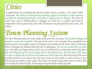 Cities
Town Planning System
The Town Planning System of Indus Valley Civilization was city based. The excellent drainage and
sanitation systems are remarkable. The ruins of the cities so far unearthed show remarkable town
planning system and excellent system of drainage and sanitation of the Indus Valley Civilization.
Both at Harappa and Mohenjo-Daro and also at Kalibangan, the city was divided into two main
parts. The higher and upper portion of the city was protected by a construction which looks like a
fort. The ruling class of the towns perhaps lived in the protected area. The other part of the towns
was lower in height than the former and common men lived in this area. The lower area of the towns
generally spread over one square mile. The main streets ran from north to south and east to west
intersecting one another at right angles. The streets were broad varying from 9 feet to 34 feet. They
were suitable for wheeled traffic. Street lamps were provided for welfare of public.
A sophisticated and technologically advanced urban culture is evident in the Indus Valley
civilization. The quality of municipal town planning suggests knowledge of urban planning
and efficient municipal governments which placed a high priority on hygiene. The streets of
major cities such as Mohenjo-Daro or Harappa were laid out in a perfect grid pattern,
comparable to that of present day New York. The houses were protected from noise, odors, and
thieves.
 