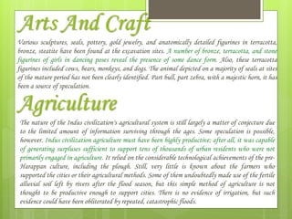 Arts And Craft
Various sculptures, seals, pottery, gold jewelry, and anatomically detailed figurines in terracotta,
bronze, steatite have been found at the excavation sites. A number of bronze, terracotta, and stone
figurines of girls in dancing poses reveal the presence of some dance form. Also, these terracotta
figurines included cows, bears, monkeys, and dogs. The animal depicted on a majority of seals at sites
of the mature period has not been clearly identified. Part bull, part zebra, with a majestic horn, it has
been a source of speculation.
Agriculture
The nature of the Indus civilization's agricultural system is still largely a matter of conjecture due
to the limited amount of information surviving through the ages. Some speculation is possible,
however. Indus civilization agriculture must have been highly productive; after all, it was capable
of generating surpluses sufficient to support tens of thousands of urban residents who were not
primarily engaged in agriculture. It relied on the considerable technological achievements of the pre-
Harappan culture, including the plough. Still, very little is known about the farmers who
supported the cities or their agricultural methods. Some of them undoubtedly made use of the fertile
alluvial soil left by rivers after the flood season, but this simple method of agriculture is not
thought to be productive enough to support cities. There is no evidence of irrigation, but such
evidence could have been obliterated by repeated, catastrophic floods.
 