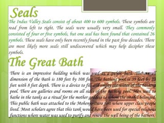 SealsThe Indus Valley Seals consist of about 400 to 600 symbols. These symbols are
read from left to right. The seals were usually very small. They commonly
consisted of four or five symbols, but one seal has been found that contained 26
symbols. These seals have only been recently found in the past few decades. There
are most likely more seals still undiscovered which may help decipher these
symbols.
The Great Bath
There is an impressive building which was used as a public bath. The overall
dimension of the Bath is 180 feet by 108 feet. The bathing pool is 39 feet by 23
feet with 8 feet depth. There is a device to fill and empty the water of the bathing
pool. There are galleries and rooms on all sides of the bathing pool. Men used to
bathe in the tanks as a ritual for the mother goddess to whom the citadel belonged.
This public bath was attached to the Mohenjo-Daro fort where upper class people
lived. Most scholars agree that this tank would have been used for special religious
functions where water was used to purify and renew the well being of the bathers.
 