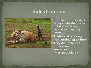 Just like the other river
valley civilizations, the
Indus river valley
people were mostly
farmers.
Traditional economy
was farming/agriculture
They did trade with
Chinese and with
Sumerians
(Mesopotamians).
 
