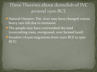 Natural Disaster: The river may have changed course,
heavy rain fall due to monsoon
The people may have overworked the land
(overcutting trees, overgrazed, over farmed land)
Invaders (Aryan migrations from 2000 BCE to 1500
BCE)
 