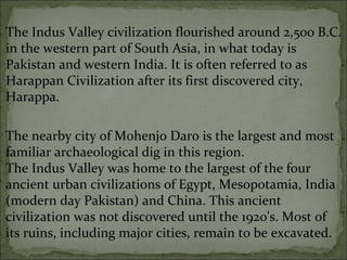 The Indus Valley civilization flourished around 2,500 B.C.
in the western part of South Asia, in what today is
Pakistan and western India. It is often referred to as
Harappan Civilization after its first discovered city,
Harappa.
The nearby city of Mohenjo Daro is the largest and most
familiar archaeological dig in this region.
The Indus Valley was home to the largest of the four
ancient urban civilizations of Egypt, Mesopotamia, India
(modern day Pakistan) and China. This ancient
civilization was not discovered until the 1920's. Most of
its ruins, including major cities, remain to be excavated.
 