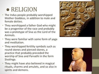 ● RELIGION
• The Indus people probably worshipped
Mother Goddess, in addition to male and
female deities.
• They worshipped a father God who might
be a progenitor of the race and probably
was a prototype of Siva as the Lord of the
Animals.
• They were familiar with some form of yoga
and meditation.
• They worshipped fertility symbols such as
round stones and pierced stones, a
practice that probably preceded the
worship of Siva and Parvathi in the form
Sivalinga.
• They might have also believed in magical
rituals, charms and amulets, and so also in
spirits and demons.
 