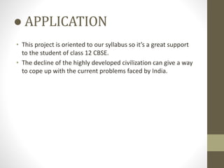 ● APPLICATION
• This project is oriented to our syllabus so it’s a great support
to the student of class 12 CBSE.
• The decline of the highly developed civilization can give a way
to cope up with the current problems faced by India.
 