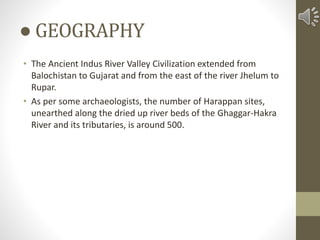 ● GEOGRAPHY
• The Ancient Indus River Valley Civilization extended from
Balochistan to Gujarat and from the east of the river Jhelum to
Rupar.
• As per some archaeologists, the number of Harappan sites,
unearthed along the dried up river beds of the Ghaggar-Hakra
River and its tributaries, is around 500.
 