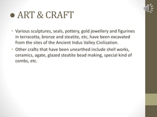 ● ART & CRAFT
• Various sculptures, seals, pottery, gold jewellery and figurines
in terracotta, bronze and steatite, etc, have been excavated
from the sites of the Ancient Indus Valley Civilization.
• Other crafts that have been unearthed include shell works,
ceramics, agate, glazed steatite bead making, special kind of
combs, etc.
 