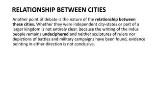 RELATIONSHIP BETWEEN CITIES
Another point of debate is the nature of the relationship between
these cities. Whether they were independent city-states or part of a
larger kingdom is not entirely clear. Because the writing of the Indus
people remains undeciphered and neither sculptures of rulers nor
depictions of battles and military campaigns have been found, evidence
pointing in either direction is not conclusive.
 