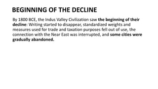 BEGINNING OF THE DECLINE
By 1800 BCE, the Indus Valley Civilization saw the beginning of their
decline: Writing started to disappear, standardized weights and
measures used for trade and taxation purposes fell out of use, the
connection with the Near East was interrupted, and some cities were
gradually abandoned.
 