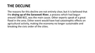 THE DECLINE
The reasons for this decline are not entirely clear, but it is believed that
the drying up of the Saraswati River, a process which had begun
around 1900 BCE, was the main cause. Other experts speak of a great
flood in the area. Either event would have had catastrophic effects on
agricultural activity, making the economy no longer sustainable and
breaking the civic order of the cities.
 