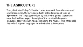 THE AGRICULTURE
Thus, the Indus Valley Civilization came to an end. Over the course of
several centuries, the Aryans gradually settled down and took up
agriculture. The language brought by the Aryans gained supremacy
over the local languages: the origin of the most widely spoken
languages today in south Asia goes back to the Aryans, who introduced
the Indo-European languages into the Indian subcontinent.
 
