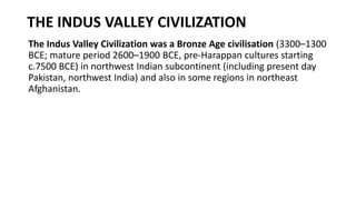 THE INDUS VALLEY CIVILIZATION
The Indus Valley Civilization was a Bronze Age civilisation (3300–1300
BCE; mature period 2600–1900 BCE, pre-Harappan cultures starting
c.7500 BCE) in northwest Indian subcontinent (including present day
Pakistan, northwest India) and also in some regions in northeast
Afghanistan.
 