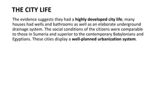 THE CITY LIFE
The evidence suggests they had a highly developed city life; many
houses had wells and bathrooms as well as an elaborate underground
drainage system. The social conditions of the citizens were comparable
to those in Sumeria and superior to the contemporary Babylonians and
Egyptians. These cities display a well-planned urbanization system.
 