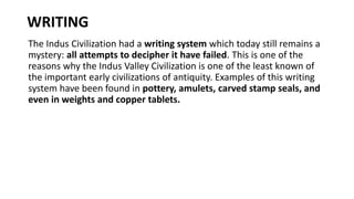WRITING
The Indus Civilization had a writing system which today still remains a
mystery: all attempts to decipher it have failed. This is one of the
reasons why the Indus Valley Civilization is one of the least known of
the important early civilizations of antiquity. Examples of this writing
system have been found in pottery, amulets, carved stamp seals, and
even in weights and copper tablets.
 