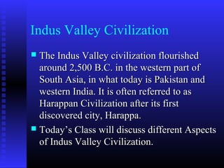Indus Valley Civilization
 The Indus Valley civilization flourishedThe Indus Valley civilization flourished
around 2,500 B.C. in the western part ofaround 2,500 B.C. in the western part of
South Asia, in what today is Pakistan andSouth Asia, in what today is Pakistan and
western India. It is often referred to aswestern India. It is often referred to as
Harappan Civilization after its firstHarappan Civilization after its first
discovered city, Harappa.discovered city, Harappa.
 Today’s Class will discuss different AspectsToday’s Class will discuss different Aspects
of Indus Valley Civilization.of Indus Valley Civilization.
 