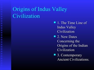 Origins of Indus Valley
Civilization
 1. The Time Line of1. The Time Line of
Indus ValleyIndus Valley
CivilizationCivilization
 2. New Dates2. New Dates
Concerning theConcerning the
Origins of the IndianOrigins of the Indian
CivilizationCivilization
 3. Contemporary3. Contemporary
Ancient Civilizations.Ancient Civilizations.
 
