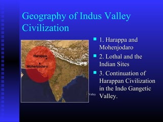 Geography of Indus Valley
Civilization
 1. Harappa and1. Harappa and
MohenjodaroMohenjodaro
 2. Lothal and the2. Lothal and the
Indian SitesIndian Sites
 3. Continuation of3. Continuation of
Harappan CivilizationHarappan Civilization
in the Indo Gangeticin the Indo Gangetic
Valley.Valley.The Range of Indus Valley
 