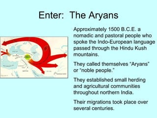 Enter: The Aryans
Approximately 1500 B.C.E. a
nomadic and pastoral people who
spoke the Indo-European language
passed through the Hindu Kush
mountains.
They called themselves “Aryans”
or “noble people.”
They established small herding
and agricultural communities
throughout northern India.
Their migrations took place over
several centuries.
 