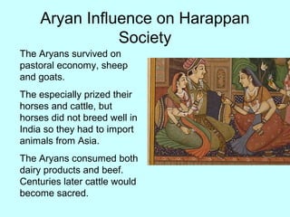 Aryan Influence on Harappan
Society
The Aryans survived on
pastoral economy, sheep
and goats.
The especially prized their
horses and cattle, but
horses did not breed well in
India so they had to import
animals from Asia.
The Aryans consumed both
dairy products and beef.
Centuries later cattle would
become sacred.
 
