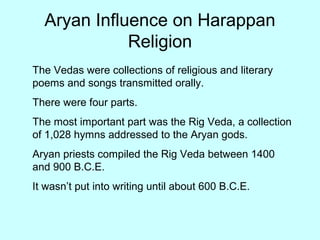 Aryan Influence on Harappan
Religion
The Vedas were collections of religious and literary
poems and songs transmitted orally.
There were four parts.
The most important part was the Rig Veda, a collection
of 1,028 hymns addressed to the Aryan gods.
Aryan priests compiled the Rig Veda between 1400
and 900 B.C.E.
It wasn’t put into writing until about 600 B.C.E.
 