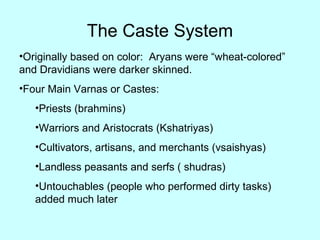 The Caste System
•Originally based on color: Aryans were “wheat-colored”
and Dravidians were darker skinned.
•Four Main Varnas or Castes:
•Priests (brahmins)
•Warriors and Aristocrats (Kshatriyas)
•Cultivators, artisans, and merchants (vsaishyas)
•Landless peasants and serfs ( shudras)
•Untouchables (people who performed dirty tasks)
added much later
 