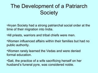 The Development of a Patriarch
Society
•Aryan Society had a strong patriarchal social order at the
time of their migration into India.
•All priests, warriors and tribal chiefs were men.
•Women influenced affairs within their families but had no
public authority.
•Women rarely learned the Vedas and were denied
formal education.
•Sati, the practice of a wife sacrificing herself on her
husband’s funeral pyre, was considered noble.
 