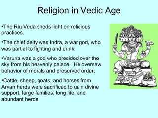 Religion in Vedic Age
•The Rig Veda sheds light on religious
practices.
•The chief deity was Indra, a war god, who
was partial to fighting and drink.
•Varuna was a god who presided over the
sky from his heavenly palace. He oversaw
behavior of morals and preserved order.
•Cattle, sheep, goats, and horses from
Aryan herds were sacrificed to gain divine
support, large families, long life, and
abundant herds.
 