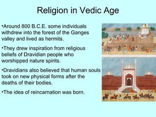 Religion in Vedic Age
•Around 800 B.C.E. some individuals
withdrew into the forest of the Ganges
valley and lived as hermits.
•They drew inspiration from religious
beliefs of Dravidian people who
worshipped nature spirits.
•Dravidians also believed that human souls
took on new physical forms after the
deaths of their bodies.
•The idea of reincarnation was born.
 