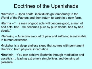 Doctrines of the Upanishads
•Samsara – Upon death, individuals go temporarily to the
World of the Fathers and then return to earth in a new form.
•Karma – “…a man of good acts will become good, a man of
bad acts, bad. He becomes pure by pure deeds, bad by bad
deeds.”
•Suffering – A certain amount of pain and suffering is inevitable
in human existence.
•Moksha is a deep endless sleep that comes with permanent
liberation from physical incarnation.
•Brahmin – You can achieve Brahmin through meditation and
asceticism, leading extremely simple lives and denying all
pleasure.
 