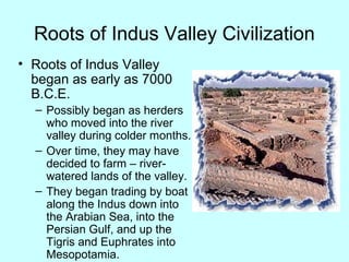 Roots of Indus Valley Civilization
• Roots of Indus Valley
began as early as 7000
B.C.E.
– Possibly began as herders
who moved into the river
valley during colder months.
– Over time, they may have
decided to farm – river-
watered lands of the valley.
– They began trading by boat
along the Indus down into
the Arabian Sea, into the
Persian Gulf, and up the
Tigris and Euphrates into
Mesopotamia.
 