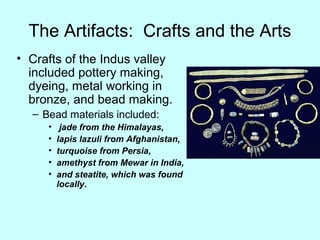 The Artifacts: Crafts and the Arts
• Crafts of the Indus valley
included pottery making,
dyeing, metal working in
bronze, and bead making.
– Bead materials included:
• jade from the Himalayas,
• lapis lazuli from Afghanistan,
• turquoise from Persia,
• amethyst from Mewar in India,
• and steatite, which was found
locally.
 