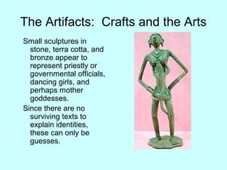 The Artifacts: Crafts and the Arts
Small sculptures in
stone, terra cotta, and
bronze appear to
represent priestly or
governmental officials,
dancing girls, and
perhaps mother
goddesses.
Since there are no
surviving texts to
explain identities,
these can only be
guesses.
 