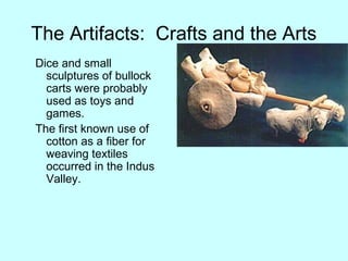 The Artifacts: Crafts and the Arts
Dice and small
sculptures of bullock
carts were probably
used as toys and
games.
The first known use of
cotton as a fiber for
weaving textiles
occurred in the Indus
Valley.
 