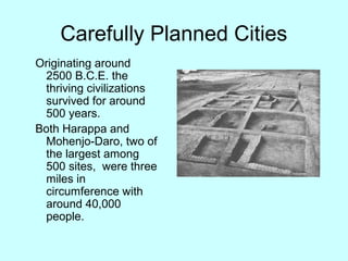 Carefully Planned Cities
Originating around
2500 B.C.E. the
thriving civilizations
survived for around
500 years.
Both Harappa and
Mohenjo-Daro, two of
the largest among
500 sites, were three
miles in
circumference with
around 40,000
people.
 