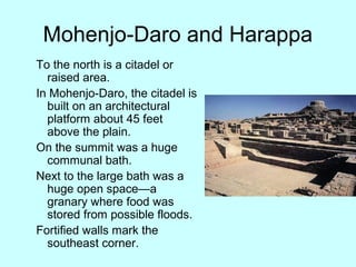 Mohenjo-Daro and Harappa
To the north is a citadel or
raised area.
In Mohenjo-Daro, the citadel is
built on an architectural
platform about 45 feet
above the plain.
On the summit was a huge
communal bath.
Next to the large bath was a
huge open space—a
granary where food was
stored from possible floods.
Fortified walls mark the
southeast corner.
 