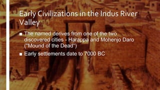 Early Civilizations in the Indus River
Valley
■ The named derives from one of the two
discovered cities - Harappa and Mohenjo Daro
("Mound of the Dead“)
■ Early settlements date to 7000 BC
 